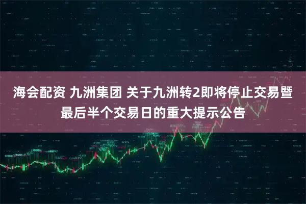 海会配资 九洲集团 关于九洲转2即将停止交易暨最后半个交易日的重大提示公告
