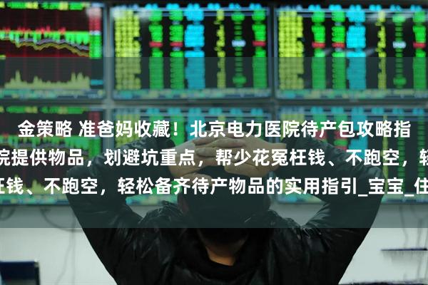金策略 准爸妈收藏！北京电力医院待产包攻略指南：梳理必备清单、医院提供物品，划避坑重点，帮少花冤枉钱、不跑空，轻松备齐待产物品的实用指引_宝宝_住院_六里桥
