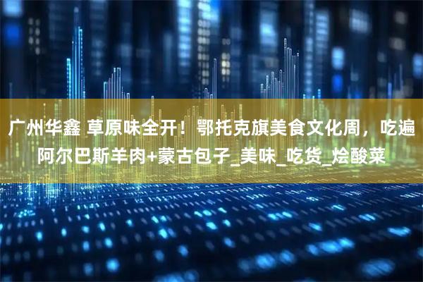 广州华鑫 草原味全开！鄂托克旗美食文化周，吃遍阿尔巴斯羊肉+蒙古包子_美味_吃货_烩酸菜