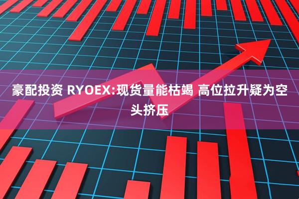 豪配投资 RYOEX:现货量能枯竭 高位拉升疑为空头挤压