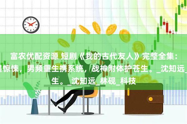 富农优配资源 短剧《我的古代友人》完整全集：修仙路上遇惊悚，男频重生携系统，战神附体护苍生。_沈知远_林砚_科技
