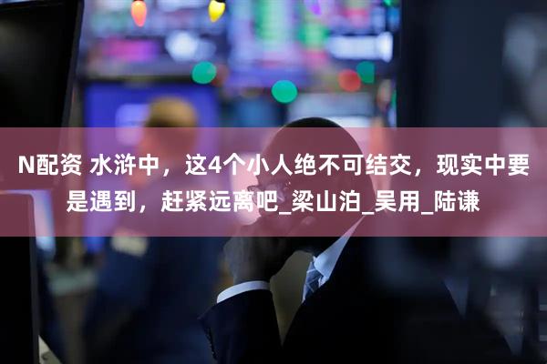 N配资 水浒中，这4个小人绝不可结交，现实中要是遇到，赶紧远离吧_梁山泊_吴用_陆谦