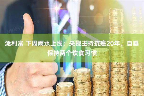 添利富 下周雨水上线；央视主持抗癌20年，自曝保持两个饮食习惯