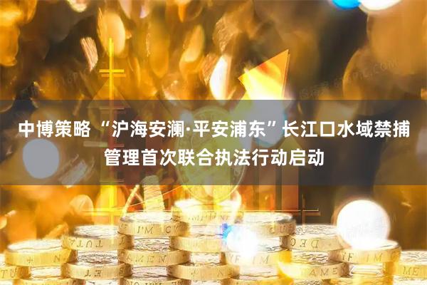中博策略 “沪海安澜·平安浦东”长江口水域禁捕管理首次联合执法行动启动